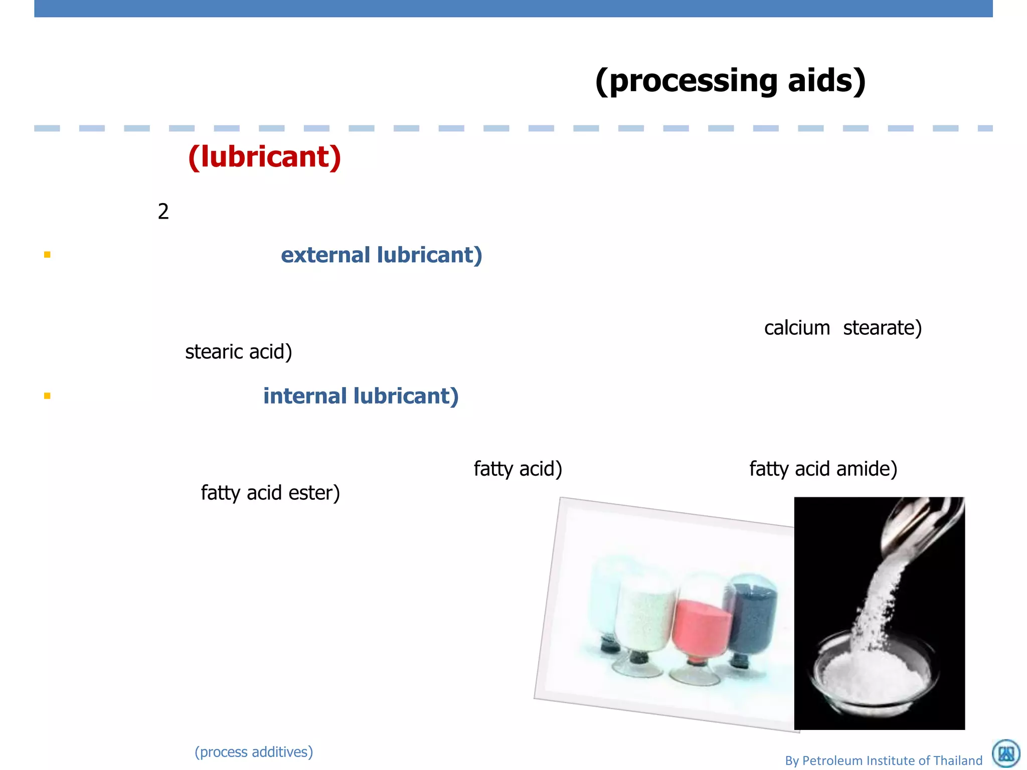 (processing aids)

        (lubricant)
    2

                     external lubricant)


                                                                 calcium stearate)
        stearic acid)

                  internal lubricant)


                                         fatty acid)            fatty acid amide)
          fatty acid ester)




         (process additives)
                                                                    By Petroleum Institute of Thailand
 
