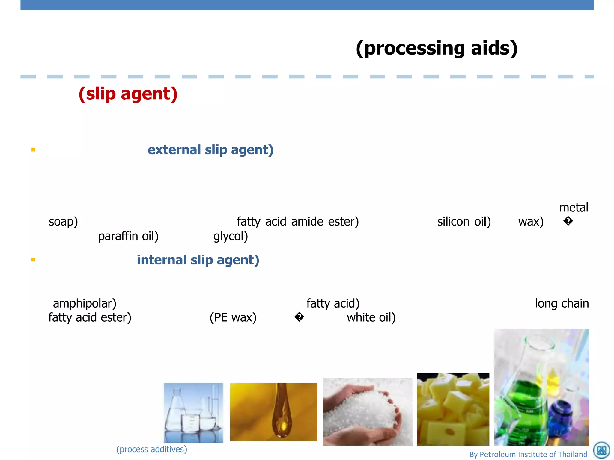 (processing aids)

            (slip agent)


                        external slip agent)



                                                                                                            metal
    soap)                                  fatty acid amide ester)          silicon oil)         wax)       �
              paraffin oil)            glycol)

                       internal slip agent)


     amphipolar)                                       fatty acid)                                   long chain
    fatty acid ester)                  (PE wax)      �         white oil)




                 (process additives)
                                                                                   By Petroleum Institute of Thailand
 