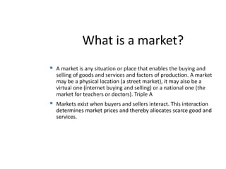 What is a market? A market is any situation or place that enables the buying and selling of goods and services and factors of production. A market may be a physical location (a street market), it may also be a virtual one (internet buying and selling) or a national one (the market for teachers or doctors). Triple A	