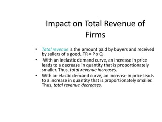 Impact on Total Revenue of FirmsTotal revenue is the amount paid by buyers and received by sellers of a good. TR = P x Q With an inelastic demand curve, an increase in price leads to a decrease in quantity that is proportionately smaller. Thus, total revenue increases.With an elastic demand curve, an increase in price leads to a increase in quantity that is proportionately smaller. Thus, total revenue decreases. 