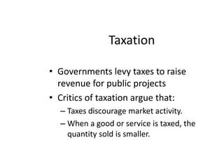 Taxation Governments levy taxes to raise revenue for public projects Critics of taxation argue that:Taxes discourage market activity.When a good or service is taxed, the quantity sold is smaller. 