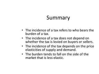 SummaryThe incidence of a tax refers to who bears the burden of a tax.The incidence of a tax does not depend on whether the tax is levied on buyers or sellers.The incidence of the tax depends on the price elasticities of supply and demand.The burden tends to fall on the side of the market that is less elastic.
