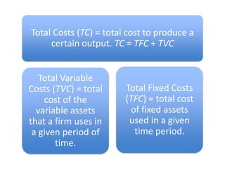 Total Costs (TC) = total cost to produce a certain output. TC = TFC + TVCTotal Fixed Costs (TFC) = total cost of fixed assets used in a given time period. Total Variable Costs (TVC) = total cost of the variable assets that a firm uses in a given period of time.