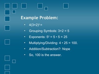 Example Problem: 4(3+2) 2  =  Grouping Symbols: 3+2 = 5 Exponents:  5 2  = 5  • 5 = 25 Multiplying/Dividing: 4 • 25 = 100. Addition/Subtraction?: Nope So, 100 is the answer. 