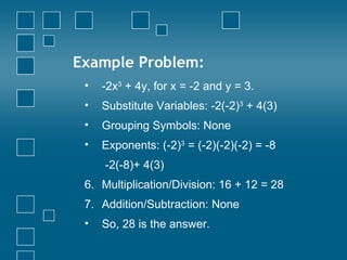 Example Problem: -2x 3  + 4y, for x = -2 and y = 3.  Substitute Variables: -2(-2) 3  + 4(3) Grouping Symbols: None Exponents: (-2) 3  = (-2)(-2)(-2) = -8   -2(-8)+ 4(3) Multiplication/Division: 16 + 12 = 28 Addition/Subtraction: None So, 28 is the answer. 