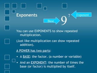 Exponents You can use EXPONENTS to show repeated multiplication. (Just like multiplication can show repeated addition). A POWER has two parts : A  BASE : the factor. (a number or variable) And an  EXPONENT : the number of times the base (or factor) is multiplied by itself. 9 7 Base Exponent 