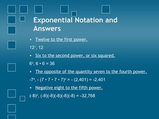 Exponential Notation and Answers Twelve to the first power. 12 1 , 12  Six to the second power, or six squared. 6 2 , 6 • 6 = 36 The opposite of the quantity seven to the fourth power. -7 4 , - (7 • 7 • 7 • 7) 4  = - (2,401) = -2,401 Negative eight to the fifth power. (-8) 5 , (-8)(-8)(-8)(-8)(-8) = -32,768  