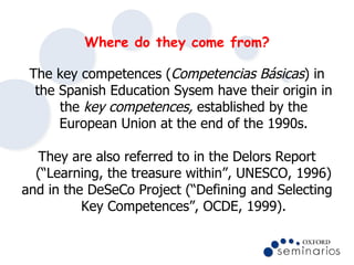 Where do they come from? <ul><li>The key competences ( Competencias Básicas ) in the Spanish Education Sysem have their or...