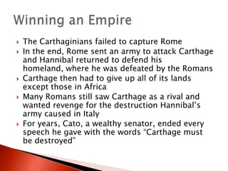








The Carthaginians failed to capture Rome
In the end, Rome sent an army to attack Carthage
and Hannibal returned to defend his
homeland, where he was defeated by the Romans
Carthage then had to give up all of its lands
except those in Africa
Many Romans still saw Carthage as a rival and
wanted revenge for the destruction Hannibal’s
army caused in Italy
For years, Cato, a wealthy senator, ended every
speech he gave with the words “Carthage must
be destroyed”

 