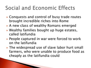 








Conquests and control of busy trade routes
brought incredible riches into Rome
A new class of wealthy Romans emerged
Wealthy families bought up huge estates,
called latifundia
People captured in war were forced to work
on the latifundia
The widespread use of slave labor hurt small
farmers, who were unable to produce food as
cheaply as the latifundia could

 