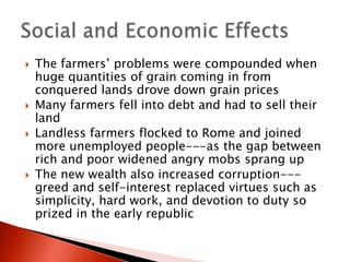 






The farmers’ problems were compounded when
huge quantities of grain coming in from
conquered lands drove down grain prices
Many farmers fell into debt and had to sell their
land
Landless farmers flocked to Rome and joined
more unemployed people---as the gap between
rich and poor widened angry mobs sprang up
The new wealth also increased corruption--greed and self-interest replaced virtues such as
simplicity, hard work, and devotion to duty so
prized in the early republic

 