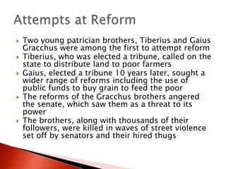 








Two young patrician brothers, Tiberius and Gaius
Gracchus were among the first to attempt reform
Tiberius, who was elected a tribune, called on the
state to distribute land to poor farmers
Gaius, elected a tribune 10 years later, sought a
wider range of reforms including the use of
public funds to buy grain to feed the poor
The reforms of the Gracchus brothers angered
the senate, which saw them as a threat to its
power
The brothers, along with thousands of their
followers, were killed in waves of street violence
set off by senators and their hired thugs

 