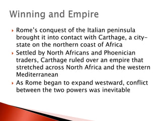 





Rome’s conquest of the Italian peninsula
brought it into contact with Carthage, a citystate on the northern coast of Africa
Settled by North Africans and Phoenician
traders, Carthage ruled over an empire that
stretched across North Africa and the western
Mediterranean
As Rome began to expand westward, conflict
between the two powers was inevitable

 