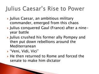 








Julius Caesar, an ambitious military
commander, emerged from this chaos
Julius conquered Gaul (France) after a nineyear battle
Julius crushed his former ally Pompey and
then put down rebellions around the
Mediterranean
“Veni, Vidi, Vici”
He then returned to Rome and forced the
senate to make him dictator

 