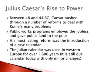 







Between 48 and 44 BC, Caesar pushed
through a number of reforms to deal with
Rome’s many problems
Public works programs employed the jobless
and gave public land to the poor
His most lasting reform was the introduction
of a new calendar
The Julian calendar was used in western
Europe for over 1,600 years (it is still our
calendar today with only minor changes)

 