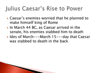 





Caesar’s enemies worried that he planned to
make himself king of Rome
In March 44 BC, as Caesar arrived in the
senate, his enemies stabbed him to death
Ides of March---March 15---day that Caesar
was stabbed to death in the back

 