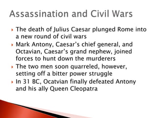 







The death of Julius Caesar plunged Rome into
a new round of civil wars
Mark Antony, Caesar’s chief general, and
Octavian, Caesar’s grand nephew, joined
forces to hunt down the murderers
The two men soon quarreled, however,
setting off a bitter power struggle
In 31 BC, Ocatvian finally defeated Antony
and his ally Queen Cleopatra

 
