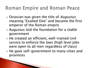 







Octavian was given the title of Augustus
meaning “Exalted One” and became the first
emperor of the Roman empire
Augustus laid the foundation for a stable
government
He created an efficient, well-trained civil
service to enforce the laws (high level jobs
were open to all men regardless of class)
He gave self-government to many cities and
provinces

 