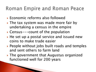 









Economic reforms also followed
The tax system was made more fair by
undertaking a census in the empire
Census---count of the population
He set up a postal service and issued new
coins to make trade easier
People without jobs built roads and temples
and sent others to farm land
The government that Augustus organized
functioned well for 200 years

 