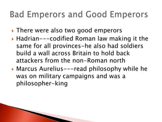 




There were also two good emperors
Hadrian---codified Roman law making it the
same for all provinces-he also had soldiers
build a wall across Britain to hold back
attackers from the non-Roman north
Marcus Aurelius---read philosophy while he
was on military campaigns and was a
philosopher-king

 