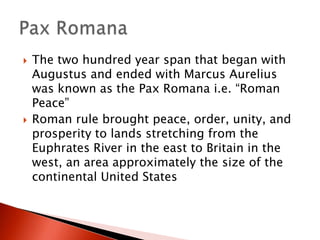 



The two hundred year span that began with
Augustus and ended with Marcus Aurelius
was known as the Pax Romana i.e. “Roman
Peace”
Roman rule brought peace, order, unity, and
prosperity to lands stretching from the
Euphrates River in the east to Britain in the
west, an area approximately the size of the
continental United States

 
