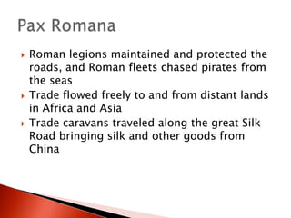 





Roman legions maintained and protected the
roads, and Roman fleets chased pirates from
the seas
Trade flowed freely to and from distant lands
in Africa and Asia
Trade caravans traveled along the great Silk
Road bringing silk and other goods from
China

 