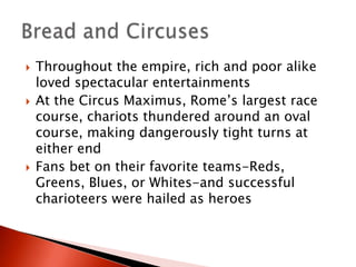 





Throughout the empire, rich and poor alike
loved spectacular entertainments
At the Circus Maximus, Rome’s largest race
course, chariots thundered around an oval
course, making dangerously tight turns at
either end
Fans bet on their favorite teams-Reds,
Greens, Blues, or Whites-and successful
charioteers were hailed as heroes

 