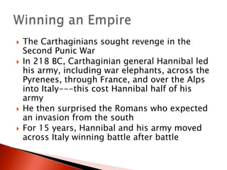 






The Carthaginians sought revenge in the
Second Punic War
In 218 BC, Carthaginian general Hannibal led
his army, including war elephants, across the
Pyrenees, through France, and over the Alps
into Italy---this cost Hannibal half of his
army
He then surprised the Romans who expected
an invasion from the south
For 15 years, Hannibal and his army moved
across Italy winning battle after battle

 