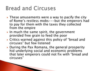 





These amusements were a way to pacify the city
of Rome’s restless mobs---but the emperors had
to pay for them with the taxes they collected
from the empire
In much the same spirit, the government
provided free grain to feed the poor
Critics warned against this policy of “bread and
circuses” but few listened
During the Pax Romana, the general prosperity
hid underlying social and economic problems
that later emperors could not fix with “bread and
circuses”

 