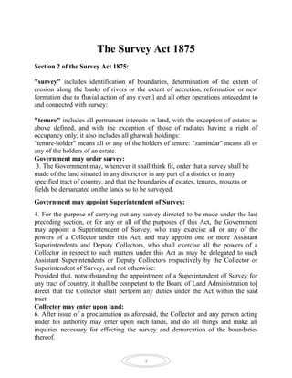 The Survey Act 1875
Section 2 of the Survey Act 1875:

"survey" includes identification of boundaries, determination of the extent of
erosion along the banks of rivers or the extent of accretion, reformation or new
formation due to fluvial action of any river,] and all other operations antecedent to
and connected with survey:

"tenure" includes all permanent interests in land, with the exception of estates as
above defined, and with the exception of those of radiates having a right of
occupancy only; it also includes all ghatwali holdings:
"tenure-holder" means all or any of the holders of tenure: "zamindar" means all or
any of the holders of an estate.
Government may order survey:
 3. The Government may, whenever it shall think fit, order that a survey shall be
made of the land situated in any district or in any part of a district or in any
specified tract of country, and that the boundaries of estates, tenures, mouzas or
fields be demarcated on the lands so to be surveyed.
Government may appoint Superintendent of Survey:
4. For the purpose of carrying out any survey directed to be made under the last
preceding section, or for any or all of the purposes of this Act, the Government
may appoint a Superintendent of Survey, who may exercise all or any of the
powers of a Collector under this Act; and may appoint one or more Assistant
Superintendents and Deputy Collectors, who shall exercise all the powers of a
Collector in respect to such matters under this Act as may be delegated to such
Assistant Superintendents or Deputy Collectors respectively by the Collector or
Superintendent of Survey, and not otherwise:
Provided that, notwithstanding the appointment of a Superintendent of Survey for
any tract of country, it shall be competent to the Board of Land Administration to]
direct that the Collector shall perform any duties under the Act within the said
tract.
Collector may enter upon land:
6. After issue of a proclamation as aforesaid, the Collector and any person acting
under his authority may enter upon such lands, and do all things and make all
inquiries necessary for effecting the survey and demarcation of the boundaries
thereof.


                                         3
 