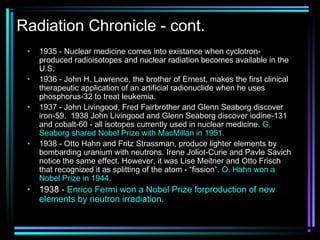 Radiation Chronicle - cont.
 •   1935 - Nuclear medicine comes into existance when cyclotron-
     produced radioisotopes and nuclear radiation becomes available in the
     U.S.
 •   1936 - John H. Lawrence, the brother of Ernest, makes the first clinical
     therapeutic application of an artificial radionuclide when he uses
     phosphorus-32 to treat leukemia.
 •   1937 - John Livingood, Fred Fairbrother and Glenn Seaborg discover
     iron-59. 1938 John Livingood and Glenn Seaborg discover iodine-131
     and cobalt-60 - all isotopes currently used in nuclear medicine. G.
     Seaborg shared Nobel Prize with MacMillan in 1951.
 •   1938 - Otto Hahn and Fritz Strassman, produce lighter elements by
     bombarding uranium with neutrons. Irene Joliot-Curie and Pavle Savich
     notice the same effect. However, it was Lise Meitner and Otto Frisch
     that recognized it as splitting of the atom - “fission”. O. Hahn won a
     Nobel Prize in 1944.
 •   1938 - Enrico Fermi won a Nobel Prize forproduction of new
     elements by neutron irradiation.
 