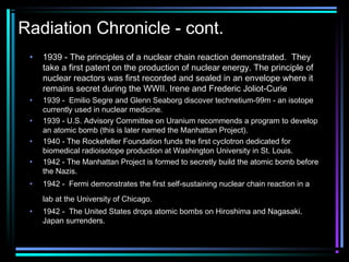 Radiation Chronicle - cont.
 •   1939 - The principles of a nuclear chain reaction demonstrated. They
     take a first patent on the production of nuclear energy. The principle of
     nuclear reactors was first recorded and sealed in an envelope where it
     remains secret during the WWII. Irene and Frederic Joliot-Curie
 •   1939 - Emilio Segre and Glenn Seaborg discover technetium-99m - an isotope
     currently used in nuclear medicine.
 •   1939 - U.S. Advisory Committee on Uranium recommends a program to develop
     an atomic bomb (this is later named the Manhattan Project).
 •   1940 - The Rockefeller Foundation funds the first cyclotron dedicated for
     biomedical radioisotope production at Washington University in St. Louis.
 •   1942 - The Manhattan Project is formed to secretly build the atomic bomb before
     the Nazis.
 •   1942 - Fermi demonstrates the first self-sustaining nuclear chain reaction in a
     lab at the University of Chicago.
 •   1942 - The United States drops atomic bombs on Hiroshima and Nagasaki.
     Japan surrenders.
 
