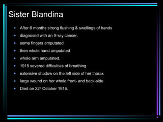 Sister Blandina
 •   After 6 months strong flushing & swellings of hands
 •   diagnosed with an X-ray cancer,
 •   some fingers amputated
 •   then whole hand amputated
 •   whole arm amputated.
 •   1915 severed difficulties of breathing
 •   extensive shadow on the left side of her thorax
 •   large wound on her whole front- and back-side
 •   Died on 22nd October 1916.
 
