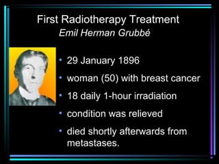 First Radiotherapy Treatment
    Emil Herman Grubbé

    • 29 January 1896
    • woman (50) with breast cancer
    • 18 daily 1-hour irradiation
    • condition was relieved
    • died shortly afterwards from
      metastases.
 