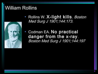 William Rollins
         • Rollins W. X-light kills . Boston
           Med Surg J 1901;144:173.

         • Codman EA. No practical
           danger from the x-ray .
           Boston Med Surg J 1901;144:197
 