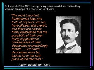 At the end of the 19th century, many scientists did not realize they
were on the edge of a revolution in physics…

     “The most important
      fundamental laws and
      facts of physical science
      have all been discovered,
      and these are now so
      firmly established that the
      possibility of their ever
      being supplanted in
      consequence of new
      discoveries is exceedingly
      remote… Our future
      discoveries must be
      looked for in the sixth
      place of the decimals.”
         -- Albert Michelson, 1894
 
