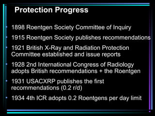 Protection Progress

• 1898 Roentgen Society Committee of Inquiry
• 1915 Roentgen Society publishes recommendations
• 1921 British X-Ray and Radiation Protection
  Committee established and issue reports
• 1928 2nd International Congress of Radiology
  adopts British recommendations + the Roentgen
• 1931 USACXRP publishes the first
  recommendations (0.2 r/d)
• 1934 4th ICR adopts 0.2 Roentgens per day limit
 