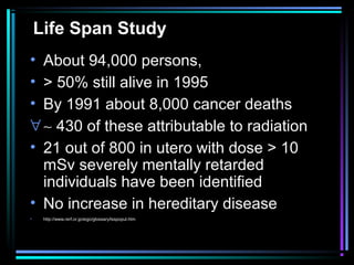Life Span Study
• About 94,000 persons,
• > 50% still alive in 1995
• By 1991 about 8,000 cancer deaths
∀ ∼ 430 of these attributable to radiation
• 21 out of 800 in utero with dose > 10
  mSv severely mentally retarded
  individuals have been identified
• No increase in hereditary disease
•    http://www.rerf.or.jp/eigo/glossary/lsspopul.htm
 