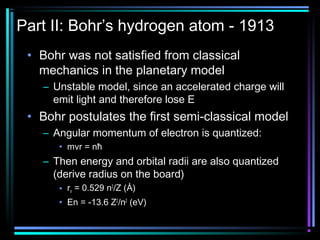 Part II: Bohr’s hydrogen atom - 1913
 • Bohr was not satisfied from classical
   mechanics in the planetary model
   – Unstable model, since an accelerated charge will
     emit light and therefore lose E
 • Bohr postulates the first semi-classical model
   – Angular momentum of electron is quantized:
      • mvr = nħ
   – Then energy and orbital radii are also quantized
     (derive radius on the board)
      • rn = 0.529 n2/Z (Å)
      • En = -13.6 Z2/n2 (eV)
 