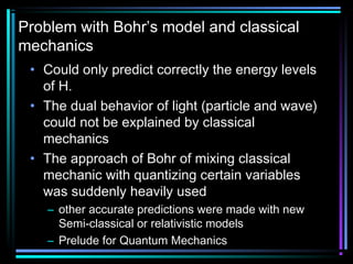 Problem with Bohr’s model and classical
mechanics
 • Could only predict correctly the energy levels
   of H.
 • The dual behavior of light (particle and wave)
   could not be explained by classical
   mechanics
 • The approach of Bohr of mixing classical
   mechanic with quantizing certain variables
   was suddenly heavily used
    – other accurate predictions were made with new
      Semi-classical or relativistic models
    – Prelude for Quantum Mechanics
 