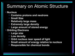 Summary on Atomic Structure
 Nucleus
    Contains protons and neutrons
    Small Size
    Relatively large mass
    Extremely large density
    Large amount of stored energy
 Orbiting Electrons
    Large size
    Low density
    Orbit nucleus near speed of light
    Small amount of energy relative to nucleus
    Responsible for chemical bonds
 