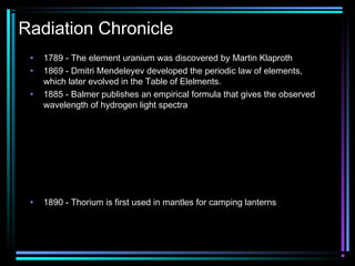Radiation Chronicle
 •   1789 - The element uranium was discovered by Martin Klaproth
 •   1869 - Dmitri Mendeleyev developed the periodic law of elements,
     which later evolved in the Table of Elelments.
 •   1885 - Balmer publishes an empirical formula that gives the observed
     wavelength of hydrogen light spectra



                     1       1 1 
                       = R∞  2 − 2 
                     λ      2 n 

 •   1890 - Thorium is first used in mantles for camping lanterns
 