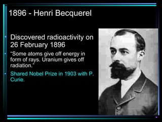1896 - Henri Becquerel

• Discovered radioactivity on
  26 February 1896
• “Some atoms give off energy in
  form of rays. Uranium gives off
  radiation.”
• Shared Nobel Prize in 1903 with P.
  Curie.
 