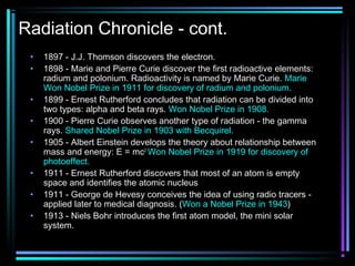 Radiation Chronicle - cont.
 •   1897 - J.J. Thomson discovers the electron.
 •   1898 - Marie and Pierre Curie discover the first radioactive elements:
     radium and polonium. Radioactivity is named by Marie Curie. Marie
     Won Nobel Prize in 1911 for discovery of radium and polonium.
 •   1899 - Ernest Rutherford concludes that radiation can be divided into
     two types: alpha and beta rays. Won Nobel Prize in 1908.
 •   1900 - Pierre Curie observes another type of radiation - the gamma
     rays. Shared Nobel Prize in 1903 with Becquirel.
 •   1905 - Albert Einstein develops the theory about relationship between
     mass and energy: E = mc2. Won Nobel Prize in 1919 for discovery of
     photoeffect.
 •   1911 - Ernest Rutherford discovers that most of an atom is empty
     space and identifies the atomic nucleus
 •   1911 - George de Hevesy conceives the idea of using radio tracers -
     applied later to medical diagnosis. (Won a Nobel Prize in 1943)
 •   1913 - Niels Bohr introduces the first atom model, the mini solar
     system.
 