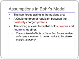 Assumptions in Bohr‘s Model
       The two forces acting in the nucleus are:
       A Coulomb force of repulsion between the
        positively charged protons
       The strong nuclear force that holds protons and
        neutrons together.
    o    The combined effects of these two forces enable
         only certain neutron to proton ratios to be stable.
         (magic numbers)
 
