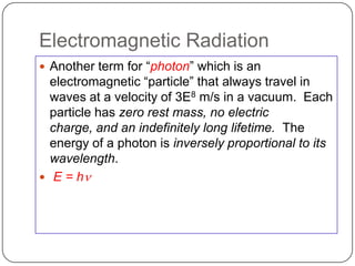 Electromagnetic Radiation
 Another term for ―photon‖ which is an
  electromagnetic ―particle‖ that always travel in
  waves at a velocity of 3E8 m/s in a vacuum. Each
  particle has zero rest mass, no electric
  charge, and an indefinitely long lifetime. The
  energy of a photon is inversely proportional to its
  wavelength.
 E = hn
 