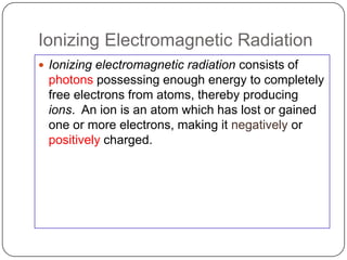 Ionizing Electromagnetic Radiation
 Ionizing electromagnetic radiation consists of
 photons possessing enough energy to completely
 free electrons from atoms, thereby producing
 ions. An ion is an atom which has lost or gained
 one or more electrons, making it negatively or
 positively charged.
 