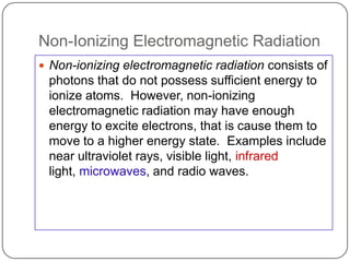 Non-Ionizing Electromagnetic Radiation
 Non-ionizing electromagnetic radiation consists of
 photons that do not possess sufficient energy to
 ionize atoms. However, non-ionizing
 electromagnetic radiation may have enough
 energy to excite electrons, that is cause them to
 move to a higher energy state. Examples include
 near ultraviolet rays, visible light, infrared
 light, microwaves, and radio waves.
 