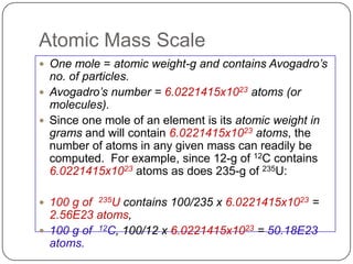 Atomic Mass Scale
 One mole = atomic weight-g and contains Avogadro’s
  no. of particles.
 Avogadro’s number = 6.0221415x1023 atoms (or
  molecules).
 Since one mole of an element is its atomic weight in
  grams and will contain 6.0221415x1023 atoms, the
  number of atoms in any given mass can readily be
  computed. For example, since 12-g of 12C contains
  6.0221415x1023 atoms as does 235-g of 235U:

 100 g of   235U
                contains 100/235 x 6.0221415x1023 =
  2.56E23 atoms,
 100 g of 12C, 100/12 x 6.0221415x1023 = 50.18E23
  atoms.
 