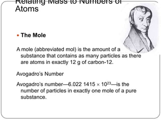 Relating Mass to Numbers of
Atoms


 The Mole

A mole (abbreviated mol) is the amount of a
  substance that contains as many particles as there
  are atoms in exactly 12 g of carbon-12.

Avogadro‘s Number
Avogadro‘s number—6.022 1415  1023—is the
 number of particles in exactly one mole of a pure
 substance.
 